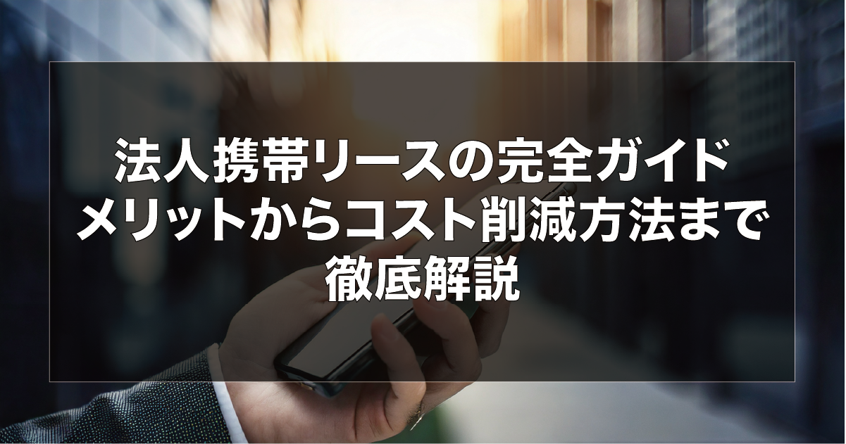 法人携帯リースの完全ガイド　メリットからコスト削減方法まで徹底解説